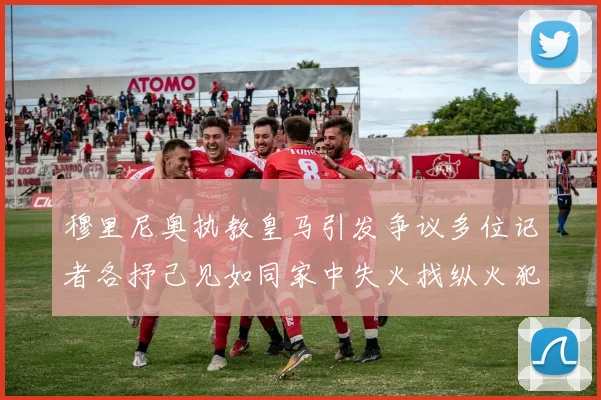 穆里尼奥执教皇马引发争议多位记者各抒己见如同家中失火找纵火犯