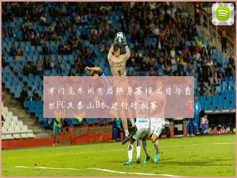 津门虎冬训开启热身赛模式将与首尔FC及泰山B队进行对抗赛