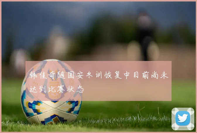 韩佳奇随国安冬训恢复中目前尚未达到比赛状态