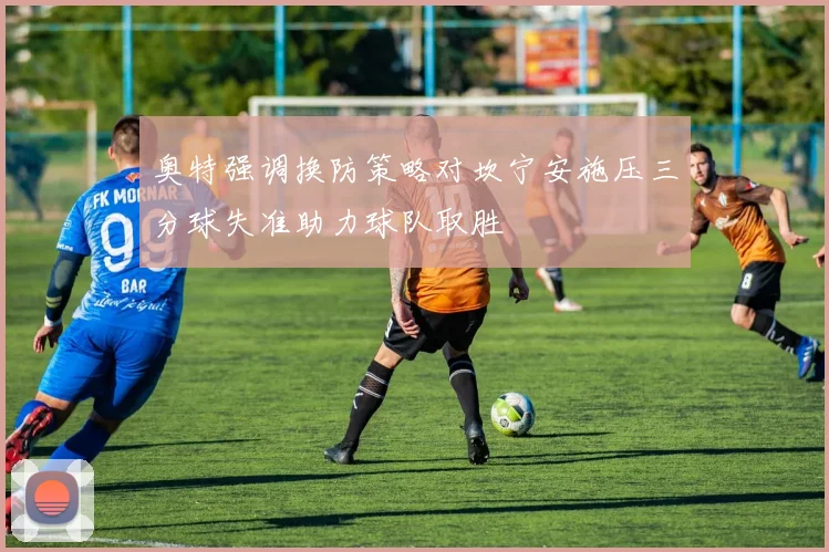 奥特强调换防策略对坎宁安施压三分球失准助力球队取胜