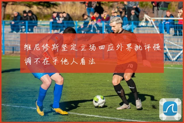 维尼修斯坚定立场回应外界批评强调不在乎他人看法