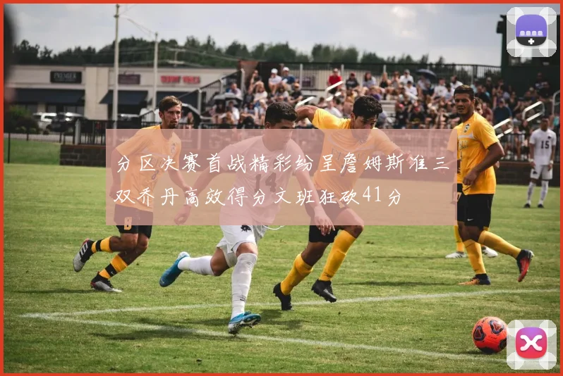 分区决赛首战精彩纷呈詹姆斯准三双乔丹高效得分文班狂砍41分