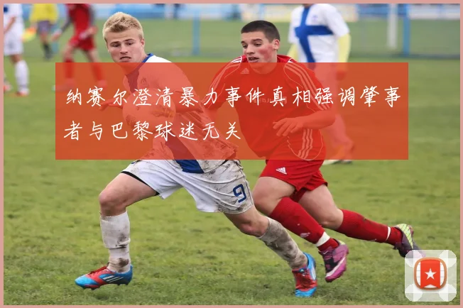 纳赛尔澄清暴力事件真相强调肇事者与巴黎球迷无关