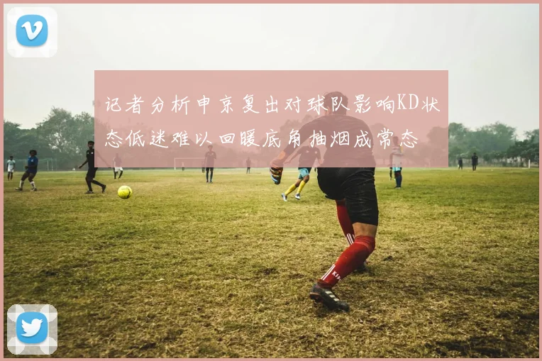 记者分析申京复出对球队影响KD状态低迷难以回暖底角抽烟成常态