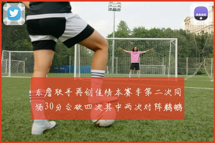 东詹联手再创佳绩本赛季第二次同场30分合砍四次其中两次对阵鹈鹕