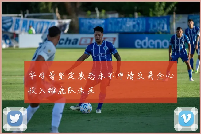 字母哥坚定表态永不申请交易全心投入雄鹿队未来