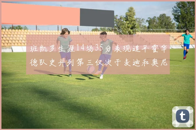 班凯罗生涯14场35分表现追平霍华德队史并列第三仅次于麦迪和奥尼尔