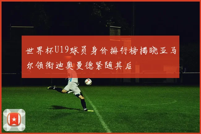 世界杯U19球员身价排行榜揭晓亚马尔领衔迪奥曼德紧随其后