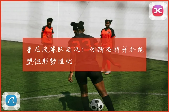 鲁尼谈球队近况：对斯洛特并非绝望但形势堪忧