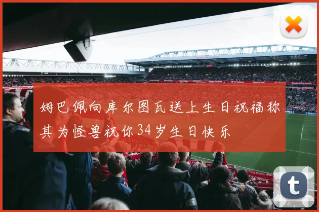 姆巴佩向库尔图瓦送上生日祝福称其为怪兽祝你34岁生日快乐