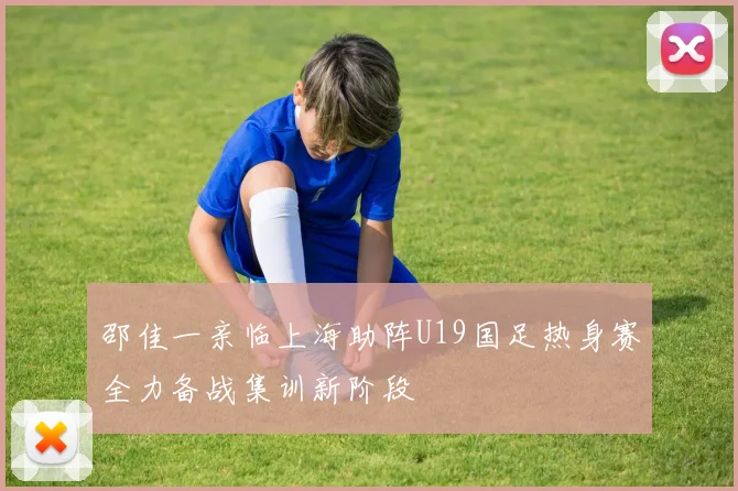 邵佳一亲临上海助阵U19国足热身赛全力备战集训新阶段