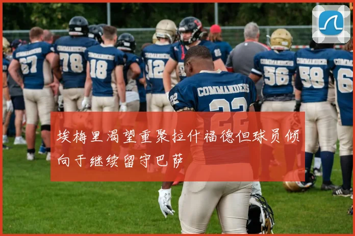 埃梅里渴望重聚拉什福德但球员倾向于继续留守巴萨