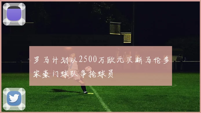 罗马计划以2500万欧元买断马伦多家豪门球队争抢球员