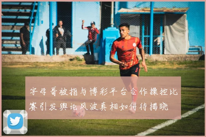 字母哥被指与博彩平台合作操控比赛引发舆论风波真相如何待揭晓